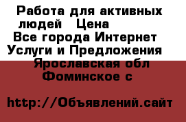 Работа для активных людей › Цена ­ 40 000 - Все города Интернет » Услуги и Предложения   . Ярославская обл.,Фоминское с.